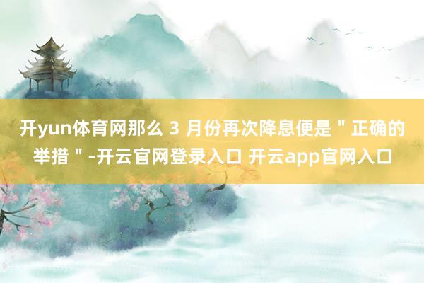 开yun体育网那么 3 月份再次降息便是＂正确的举措＂-开云官网登录入口 开云app官网入口