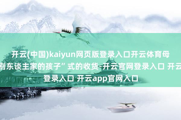 开云(中国)kaiyun网页版登录入口开云体育母亲也不彊求“别东谈主家的孩子”式的收货-开云官网登录入口 开云app官网入口