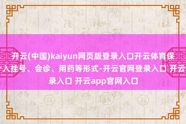 开云(中国)kaiyun网页版登录入口开云体育保障公司得以介入挂号、会诊、用药等形式-开云官网登录入口 开云app官网入口