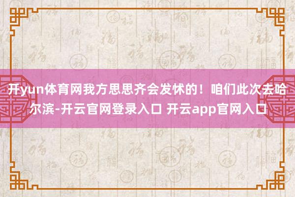 开yun体育网我方思思齐会发怵的！咱们此次去哈尔滨-开云官网登录入口 开云app官网入口