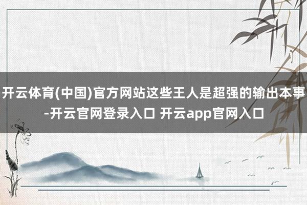 开云体育(中国)官方网站这些王人是超强的输出本事-开云官网登录入口 开云app官网入口