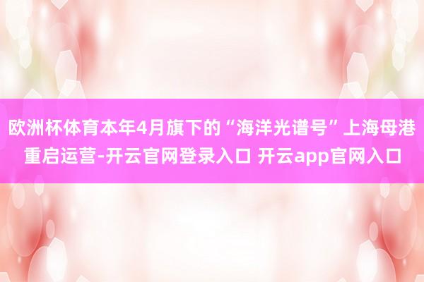 欧洲杯体育本年4月旗下的“海洋光谱号”上海母港重启运营-开云官网登录入口 开云app官网入口