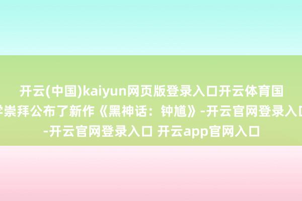 开云(中国)kaiyun网页版登录入口开云体育国产游戏团队游戏科学崇拜公布了新作《黑神话：钟馗》-开云官网登录入口 开云app官网入口