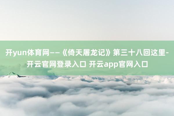 开yun体育网——《倚天屠龙记》第三十八回这里-开云官网登录入口 开云app官网入口