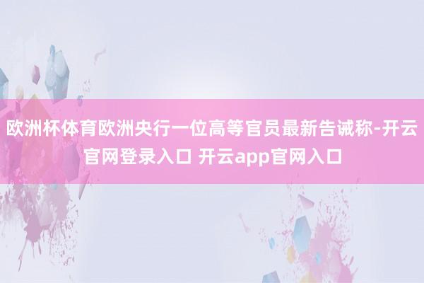 欧洲杯体育欧洲央行一位高等官员最新告诫称-开云官网登录入口 开云app官网入口