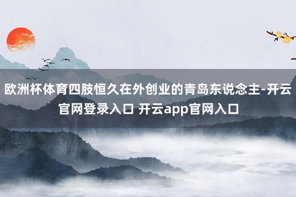 欧洲杯体育四肢恒久在外创业的青岛东说念主-开云官网登录入口 开云app官网入口