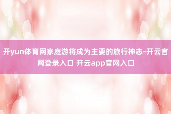 开yun体育网家庭游将成为主要的旅行神志-开云官网登录入口 开云app官网入口