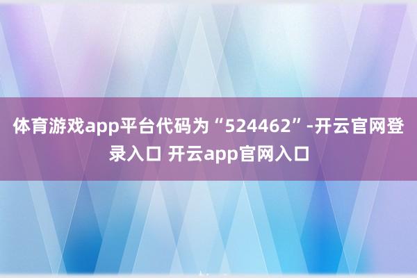 体育游戏app平台代码为“524462”-开云官网登录入口 开云app官网入口