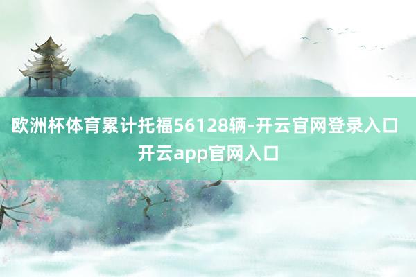 欧洲杯体育累计托福56128辆-开云官网登录入口 开云app官网入口