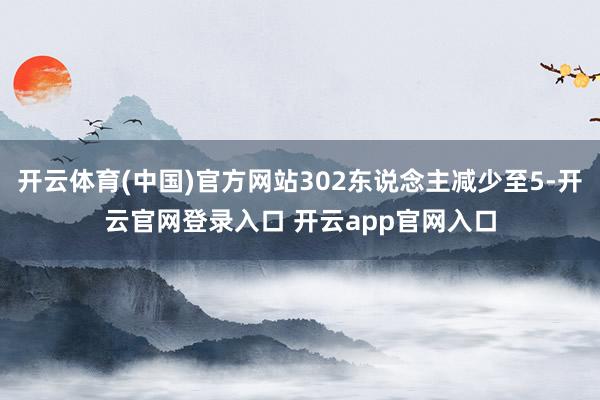 开云体育(中国)官方网站302东说念主减少至5-开云官网登录入口 开云app官网入口