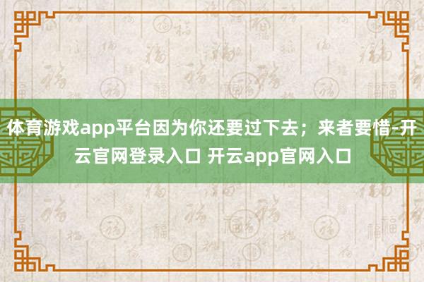 体育游戏app平台因为你还要过下去；来者要惜-开云官网登录入口 开云app官网入口